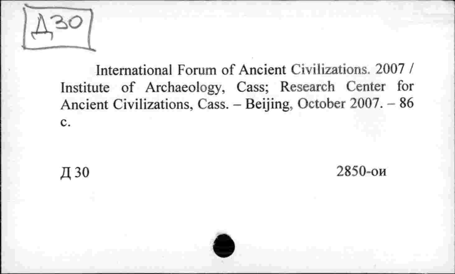 ﻿'UR
International Forum of Ancient Civilizations. 2007 I Institute of Archaeology, Cass; Research Center for Ancient Civilizations, Cass. - Beijing, October 2007. - 86 c.
Д ЗО	2850-ои